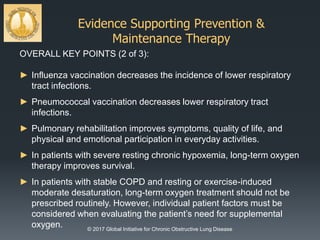 Evidence Supporting Prevention &
Maintenance Therapy
© 2017 Global Initiative for Chronic Obstructive Lung Disease
OVERALL KEY POINTS (2 of 3):
► Influenza vaccination decreases the incidence of lower respiratory
tract infections.
► Pneumococcal vaccination decreases lower respiratory tract
infections.
► Pulmonary rehabilitation improves symptoms, quality of life, and
physical and emotional participation in everyday activities.
► In patients with severe resting chronic hypoxemia, long-term oxygen
therapy improves survival.
► In patients with stable COPD and resting or exercise-induced
moderate desaturation, long-term oxygen treatment should not be
prescribed routinely. However, individual patient factors must be
considered when evaluating the patient’s need for supplemental
oxygen.
 