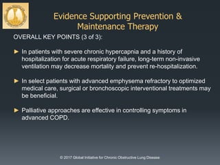 Evidence Supporting Prevention &
Maintenance Therapy
© 2017 Global Initiative for Chronic Obstructive Lung Disease
OVERALL KEY POINTS (3 of 3):
► In patients with severe chronic hypercapnia and a history of
hospitalization for acute respiratory failure, long-term non-invasive
ventilation may decrease mortality and prevent re-hospitalization.
► In select patients with advanced emphysema refractory to optimized
medical care, surgical or bronchoscopic interventional treatments may
be beneficial.
► Palliative approaches are effective in controlling symptoms in
advanced COPD.
 