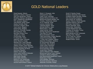 GOLD National Leaders
Perlat Kapisyzi, Albania
Eduardo A. Schiavi, Argentina
Otto Chris Burghuber, Austria
Mostafizur Rahman, Bangladesh
Kazi S. BENNOOR, Bangladesh
Wim Janssens, Belgium
Jose Roberto Jardim, Brazil
Aquiles Camelier, Brazil
Fernando Lundgren, Brazil
Yavor Ivanov, Bulgaria
Kosta Kostov, Bulgaria
Dennis E. O’Donnell, Canada
Manuel Barros, Chile
Nan-Shan Zhong, China
Jiangtao Lin, China
Chunxue Bai, China
Fu-Qiang Wen, China
Alejandro Casas, Colombia
Neven Miculinic, Croatia
Stanislav Kos, Czech Republic
Jaromir Musil, Czech Republic
Vladimir Vondra, Czech Republic
Ejvind Frausing Hansen, Denmark
Eduardo Gautreau de Windt,
Dominican Republic
Hisham Tarraf, Egypt
Victor Castro Gòmez, El Salvador
Gerard Huchon, France
Maia Gotua, Georgia
Klaus Rabe, Germany
David S.C. Hui, Hong Kong
Thorarinn Gislason, Iceland
Gunnar Gudmundsson, Iceland
Rohini V. Chowgule, India
R.Narasimhan, India
Faisal Yunus, Indonesia
Masjedi Mohammad Reza, Iran
Mohammad Ashkan Moslehi, Iran
Timothy J. McDonnell, Ireland
Zvi G. Fridlender, Israel
Lorenzo Corbetta, Italy
Takahide Nagase, Japan
Michiaki Mishima, Japan
Bashar Nsour, Jordan
Jawad Hamad, Jordan
Damilya Nugmanova, Kazakhstan
Yeon-Mok Oh, Korea
Mousa Khadadah, Kuwait
Talant Sooronbaev, Kyrgyz Republic
Joseph M Cacciottolo, Malta
J. Javier Díaz Castañón, Mexico
Alexandru Corlateanu, Moldova
Dr Oyunchimeg, Mongolia
Harold Rea, New Zealand
Jorge Cuadra, Nicaragua
Amund Gulsvik, Norway
Ernst Omenaas, Norway
Javaid Khan, Pakistan
Jamil Ur Rehman Tahir, Pakistan
Mohammad Osman Yusuf, Pakistan
Teresita S. deGuia, Philippines
Ewa Nizankowska-Mogilnicka, Poland
Pawel Kuca, Poland
Florin Mihaltan, Romania
Ruxandra Ulmeanu, Romania
Alexander Chuchalin, Russia
Dmitri R. Rackita, Russia
Professor Alexandre Vizel, Russia
Professor Eugeny Shmelev, Russia
Kian-Chung Ong, Singapore
Wan-Cheng Tan, Singapore
Ruzena Tkacova, Slovak Republic
Stanislav Suskovic, Slovenia
EM Irusen, South Africa
Patricia Sobradillo, Spain
Daiana Stolz, Switzerland
Yousser Mohammad, Syria
Professor Ali Kocabas, Turkey
Hakan Gunen, Turkey
Maria Montes de Oca, Venezuela
Ngo Quy Chau, Vietnam
Le Thi Tuyet Lan, Vietnam
Sy Duong-Quy, Vietnam
Khaled Al-Shair, Yemen
© 2017 Global Initiative for Chronic Obstructive Lung Disease
 