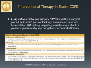 Interventional Therapy in Stable COPD
© 2017 Global Initiative for Chronic Obstructive Lung Disease
► Lung volume reduction surgery (LVRS). LVRS is a surgical
procedure in which parts of the lungs are resected to reduce
hyperinflation,261 making respiratory muscles more effective
pressure generators by improving their mechanical efficiency.
 