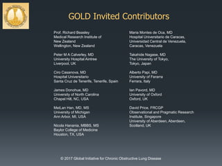 GOLD Invited Contributors
Prof. Richard Beasley
Medical Research Institute of
New Zealand
Wellington, New Zealand
Peter M A Calverley, MD
University Hospital Aintree
Liverpool, UK
Ciro Casanova, MD
Hospital Universitario
Santa Cruz de Tenerife, Tenerife, Spain
James Donohue, MD
University of North Carolina
Chapel Hill, NC, USA
MeiLan Han, MD, MS
University of Michigan
Ann Arbor, MI, USA
Nicola Hanania, MBBS, MS
Baylor College of Medicine
Houston, TX, USA
Maria Montes de Oca, MD
Hospital Universitario de Caracas,
Universidad Central de Venezuela,
Caracas, Venezuela
Takahide Nagase, MD
The University of Tokyo,
Tokyo, Japan
Alberto Papi, MD
University of Ferarra
Ferrara, Italy
Ian Pavord, MD
University of Oxford
Oxford, UK
David Price, FRCGP
Observational and Pragmatic Research
Institute, Singapore
University of Aberdeen, Aberdeen,
Scotland, UK
© 2017 Global Initiative for Chronic Obstructive Lung Disease
 