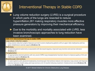 Interventional Therapy in Stable COPD
© 2017 Global Initiative for Chronic Obstructive Lung Disease
► Lung volume reduction surgery (LVRS) is a surgical procedure
in which parts of the lungs are resected to reduce
hyperinflation,261 making respiratory muscles more effective
pressure generators by improving their mechanical efficiency.
► Due to the morbidity and mortality associated with LVRS, less
invasive bronchoscopic approaches to lung reduction have
been examined.
 