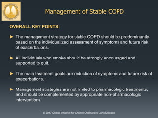 Management of Stable COPD
© 2017 Global Initiative for Chronic Obstructive Lung Disease
OVERALL KEY POINTS:
► The management strategy for stable COPD should be predominantly
based on the individualized assessment of symptoms and future risk
of exacerbations.
► All individuals who smoke should be strongly encouraged and
supported to quit.
► The main treatment goals are reduction of symptoms and future risk of
exacerbations.
► Management strategies are not limited to pharmacologic treatments,
and should be complemented by appropriate non-pharmacologic
interventions.
 