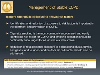 Management of Stable COPD
© 2017 Global Initiative for Chronic Obstructive Lung Disease
Identify and reduce exposure to known risk factors
► Identification and reduction of exposure to risk factors is important in
the treatment and prevention of COPD.
► Cigarette smoking is the most commonly encountered and easily
identifiable risk factor for COPD, and smoking cessation should be
continually encouraged for all individuals who smoke.
► Reduction of total personal exposure to occupational dusts, fumes,
and gases, and to indoor and outdoor air pollutants, should also be
addressed.
 