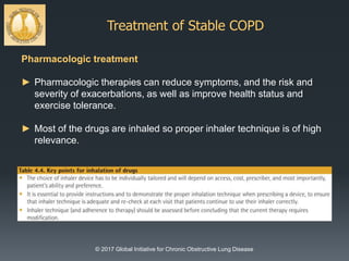 Treatment of Stable COPD
© 2017 Global Initiative for Chronic Obstructive Lung Disease
Pharmacologic treatment
► Pharmacologic therapies can reduce symptoms, and the risk and
severity of exacerbations, as well as improve health status and
exercise tolerance.
► Most of the drugs are inhaled so proper inhaler technique is of high
relevance.
 