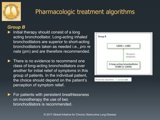 Pharmacologic treatment algorithms
© 2017 Global Initiative for Chronic Obstructive Lung Disease
Group B
► Initial therapy should consist of a long
acting bronchodilator. Long-acting inhaled
bronchodilators are superior to short-acting
bronchodilators taken as needed i.e., pro re
nata (prn) and are therefore recommended.
► There is no evidence to recommend one
class of long-acting bronchodilators over
another for initial relief of symptoms in this
group of patients. In the individual patient,
the choice should depend on the patient’s
perception of symptom relief.
► For patients with persistent breathlessness
on monotherapy the use of two
bronchodilators is recommended.
 