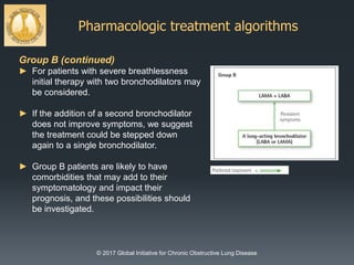 Pharmacologic treatment algorithms
© 2017 Global Initiative for Chronic Obstructive Lung Disease
Group B (continued)
► For patients with severe breathlessness
initial therapy with two bronchodilators may
be considered.
► If the addition of a second bronchodilator
does not improve symptoms, we suggest
the treatment could be stepped down
again to a single bronchodilator.
► Group B patients are likely to have
comorbidities that may add to their
symptomatology and impact their
prognosis, and these possibilities should
be investigated.
 