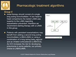 Pharmacologic treatment algorithms
© 2017 Global Initiative for Chronic Obstructive Lung Disease
Group C
► Initial therapy should consist of a single
long acting bronchodilator. In two head-to
head comparisons the tested LAMA was
superior to the LABA regarding
exacerbation prevention, therefore we
recommend starting therapy with a LAMA
in this group.
► Patients with persistent exacerbations may
benefit from adding a second long acting
bronchodilator (LABA/LAMA) or using a
combination of a long acting beta2-agonist
and an inhaled corticosteroid (LABA/ICS).
As ICS increases the risk for developing
pneumonia in some patients, our primary
choice is LABA/LAMA.
 