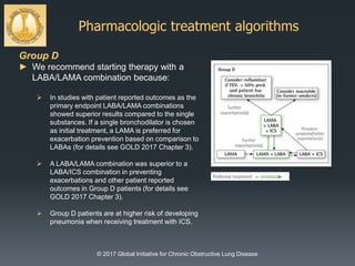 Pharmacologic treatment algorithms
© 2017 Global Initiative for Chronic Obstructive Lung Disease
Group D
► We recommend starting therapy with a
LABA/LAMA combination because:
 In studies with patient reported outcomes as the
primary endpoint LABA/LAMA combinations
showed superior results compared to the single
substances. If a single bronchodilator is chosen
as initial treatment, a LAMA is preferred for
exacerbation prevention based on comparison to
LABAs (for details see GOLD 2017 Chapter 3).
 A LABA/LAMA combination was superior to a
LABA/ICS combination in preventing
exacerbations and other patient reported
outcomes in Group D patients (for details see
GOLD 2017 Chapter 3).
 Group D patients are at higher risk of developing
pneumonia when receiving treatment with ICS.
 
