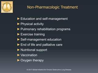 Non-Pharmacologic Treatment
© 2017 Global Initiative for Chronic Obstructive Lung Disease
►Education and self-management
►Physical activity
►Pulmonary rehabilitation programs
►Exercise training
►Self-management education
►End of life and palliative care
►Nutritional support
►Vaccination
►Oxygen therapy
 