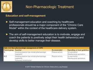Non-Pharmacologic Treatment
© 2017 Global Initiative for Chronic Obstructive Lung Disease
Education and self-management
► Self-management education and coaching by healthcare
professionals should be a major component of the “Chronic Care
Model” within the context of the healthcare delivery system.
► The aim of self-management education is to motivate, engage and
coach the patients to positively adapt their health behavior(s) and
develop skills to better manage their disease.
 