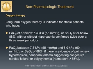 Non-Pharmacologic Treatment
© 2017 Global Initiative for Chronic Obstructive Lung Disease
Oxygen therapy
Long-term oxygen therapy is indicated for stable patients
who have:
►PaO2 at or below 7.3 kPa (55 mmHg) or SaO2 at or below
88%, with or without hypercapnia confirmed twice over a
three week period; or
►PaO2 between 7.3 kPa (55 mmHg) and 8.0 kPa (60
mmHg), or SaO2 of 88%, if there is evidence of pulmonary
hypertension, peripheral edema suggesting congestive
cardiac failure, or polycythemia (hematocrit > 55%).
 