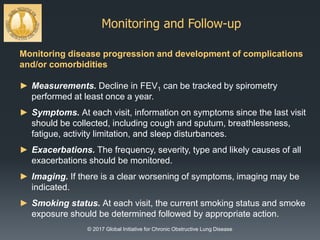 Monitoring and Follow-up
© 2017 Global Initiative for Chronic Obstructive Lung Disease
Monitoring disease progression and development of complications
and/or comorbidities
► Measurements. Decline in FEV1 can be tracked by spirometry
performed at least once a year.
► Symptoms. At each visit, information on symptoms since the last visit
should be collected, including cough and sputum, breathlessness,
fatigue, activity limitation, and sleep disturbances.
► Exacerbations. The frequency, severity, type and likely causes of all
exacerbations should be monitored.
► Imaging. If there is a clear worsening of symptoms, imaging may be
indicated.
► Smoking status. At each visit, the current smoking status and smoke
exposure should be determined followed by appropriate action.
 