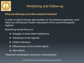 Monitoring and Follow-up
© 2017 Global Initiative for Chronic Obstructive Lung Disease
Pharmacotherapy and other medical treatment
In order to adjust therapy appropriately as the disease progresses, each
follow-up visit should include a discussion of the current therapeutic
regimen.
Monitoring should focus on:
► Dosages of prescribed medications.
► Adherence to the regimen.
► Inhaler technique.
► Effectiveness of the current regime.
► Side effects.
Treatment modifications should be recommended.
 