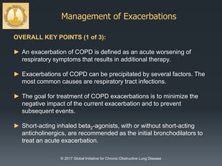 Management of Exacerbations
© 2017 Global Initiative for Chronic Obstructive Lung Disease
OVERALL KEY POINTS (1 of 3):
► An exacerbation of COPD is defined as an acute worsening of
respiratory symptoms that results in additional therapy.
► Exacerbations of COPD can be precipitated by several factors. The
most common causes are respiratory tract infections.
► The goal for treatment of COPD exacerbations is to minimize the
negative impact of the current exacerbation and to prevent
subsequent events.
► Short-acting inhaled beta2-agonists, with or without short-acting
anticholinergics, are recommended as the initial bronchodilators to
treat an acute exacerbation.
 