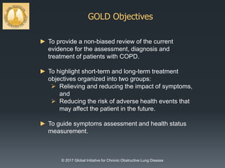 GOLD Objectives
© 2017 Global Initiative for Chronic Obstructive Lung Disease
► To provide a non-biased review of the current
evidence for the assessment, diagnosis and
treatment of patients with COPD.
► To highlight short-term and long-term treatment
objectives organized into two groups:
 Relieving and reducing the impact of symptoms,
and
 Reducing the risk of adverse health events that
may affect the patient in the future.
► To guide symptoms assessment and health status
measurement.
 