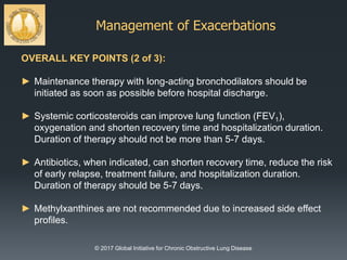 Management of Exacerbations
© 2017 Global Initiative for Chronic Obstructive Lung Disease
OVERALL KEY POINTS (2 of 3):
► Maintenance therapy with long-acting bronchodilators should be
initiated as soon as possible before hospital discharge.
► Systemic corticosteroids can improve lung function (FEV1),
oxygenation and shorten recovery time and hospitalization duration.
Duration of therapy should not be more than 5-7 days.
► Antibiotics, when indicated, can shorten recovery time, reduce the risk
of early relapse, treatment failure, and hospitalization duration.
Duration of therapy should be 5-7 days.
► Methylxanthines are not recommended due to increased side effect
profiles.
 