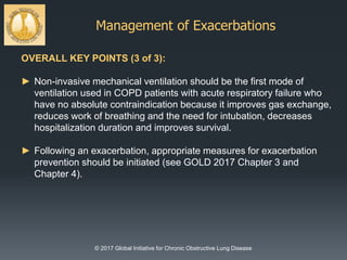 Management of Exacerbations
© 2017 Global Initiative for Chronic Obstructive Lung Disease
OVERALL KEY POINTS (3 of 3):
► Non-invasive mechanical ventilation should be the first mode of
ventilation used in COPD patients with acute respiratory failure who
have no absolute contraindication because it improves gas exchange,
reduces work of breathing and the need for intubation, decreases
hospitalization duration and improves survival.
► Following an exacerbation, appropriate measures for exacerbation
prevention should be initiated (see GOLD 2017 Chapter 3 and
Chapter 4).
 