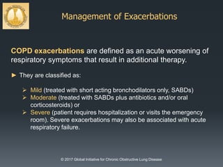 Management of Exacerbations
© 2017 Global Initiative for Chronic Obstructive Lung Disease
COPD exacerbations are defined as an acute worsening of
respiratory symptoms that result in additional therapy.
► They are classified as:
 Mild (treated with short acting bronchodilators only, SABDs)
 Moderate (treated with SABDs plus antibiotics and/or oral
corticosteroids) or
 Severe (patient requires hospitalization or visits the emergency
room). Severe exacerbations may also be associated with acute
respiratory failure.
 