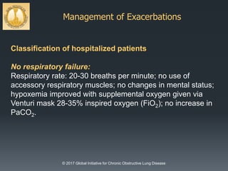 Management of Exacerbations
© 2017 Global Initiative for Chronic Obstructive Lung Disease
Classification of hospitalized patients
No respiratory failure:
Respiratory rate: 20-30 breaths per minute; no use of
accessory respiratory muscles; no changes in mental status;
hypoxemia improved with supplemental oxygen given via
Venturi mask 28-35% inspired oxygen (FiO2); no increase in
PaCO2.
 