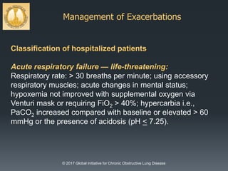 Management of Exacerbations
© 2017 Global Initiative for Chronic Obstructive Lung Disease
Classification of hospitalized patients
Acute respiratory failure — life-threatening:
Respiratory rate: > 30 breaths per minute; using accessory
respiratory muscles; acute changes in mental status;
hypoxemia not improved with supplemental oxygen via
Venturi mask or requiring FiO2 > 40%; hypercarbia i.e.,
PaCO2 increased compared with baseline or elevated > 60
mmHg or the presence of acidosis (pH < 7.25).
 