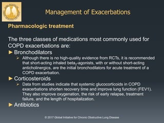 Management of Exacerbations
© 2017 Global Initiative for Chronic Obstructive Lung Disease
Pharmacologic treatment
The three classes of medications most commonly used for
COPD exacerbations are:
►Bronchodilators
 Although there is no high-quality evidence from RCTs, it is recommended
that short-acting inhaled beta2-agonists, with or without short-acting
anticholinergics, are the initial bronchodilators for acute treatment of a
COPD exacerbation.
►Corticosteroids
 Data from studies indicate that systemic glucocorticoids in COPD
exacerbations shorten recovery time and improve lung function (FEV1).
They also improve oxygenation, the risk of early relapse, treatment
failure, and the length of hospitalization.
►Antibiotics
 