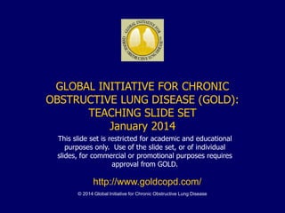 © 2014 Global Initiative for Chronic Obstructive Lung Disease
GLOBAL INITIATIVE FOR CHRONIC
OBSTRUCTIVE LUNG DISEASE (GOLD):
TEACHING SLIDE SET
January 2014
This slide set is restricted for academic and educational
purposes only. Use of the slide set, or of individual
slides, for commercial or promotional purposes requires
approval from GOLD.
http://www.goldcopd.com/
 