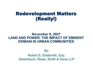 Redevelopment Matters
          (Really!)


           November 9, 2007
LAND AND POWER: THE IMPACT OF EMINENT
     DOMAIN IN URBAN COMMUNITIES

                     By:
          Robert S. Goldsmith, Esq.
     Greenbaum, Rowe, Smith & Davis LLP
 