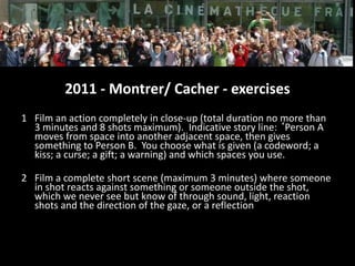 2011 - Montrer/ Cacher - exercises
1 Film an action completely in close-up (total duration no more than
3 minutes and 8 shots maximum). Indicative story line: ‘Person A
moves from space into another adjacent space, then gives
something to Person B. You choose what is given (a codeword; a
kiss; a curse; a gift; a warning) and which spaces you use.
2 Film a complete short scene (maximum 3 minutes) where someone
in shot reacts against something or someone outside the shot,
which we never see but know of through sound, light, reaction
shots and the direction of the gaze, or a reflection
 