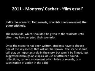 2011 - Montrer/ Cacher - ‘film essai’
Indicative scenario: Two secrets, of which one is revealed, the
other withheld.
The main rule, which shouldn’t be given to the students until
after they have scripted their scenario:
Once the scenario has been written, students have to choose
one of the key scenes that will not be shown. The scene should
still play an important role in the story, but won’t be filmed, just
suggested (through an ellipsis, or use of offscreen sound,
reflections, camera movement which hides or reveals, or a
substitution of action in the edit)
 