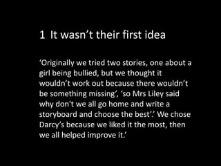 ‘Originally we tried two stories, one about a
girl being bullied, but we thought it
wouldn’t work out because there wouldn’t
be something missing’, ‘so Mrs Liley said
why don't we all go home and write a
storyboard and choose the best’.’ We chose
Darcy’s because we liked it the most, then
we all helped improve it.’
1 It wasn’t their first idea
 