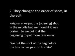 ‘originally we put the [opening] shot
in the middle but we thought it was
boring. So we put it at the
beginning to put more tension in.’
‘We put the shot of the bag before
the boy comes past on his bike’.
2 They changed the order of shots, in
the edit:
 