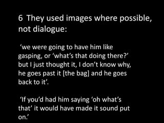 ‘we were going to have him like
gasping, or ‘what’s that doing there?’
but I just thought it, I don’t know why,
he goes past it [the bag] and he goes
back to it’.
‘If you’d had him saying ‘oh what’s
that’ it would have made it sound put
on.’
6 They used images where possible,
not dialogue:
 