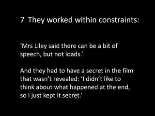 ‘Mrs Liley said there can be a bit of
speech, but not loads.’
And they had to have a secret in the film
that wasn’t revealed: ‘I didn’t like to
think about what happened at the end,
so I just kept it secret.’
7 They worked within constraints:
 
