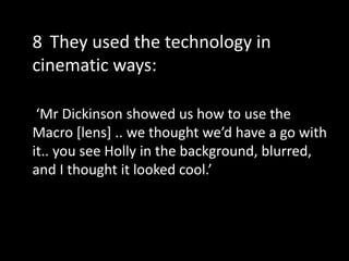 ‘Mr Dickinson showed us how to use the
Macro [lens] .. we thought we’d have a go with
it.. you see Holly in the background, blurred,
and I thought it looked cool.’
8 They used the technology in
cinematic ways:
 