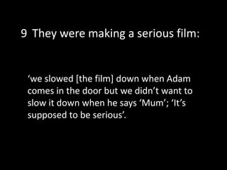 ‘we slowed [the film] down when Adam
comes in the door but we didn’t want to
slow it down when he says ‘Mum’; ‘It’s
supposed to be serious’.
9 They were making a serious film:
 