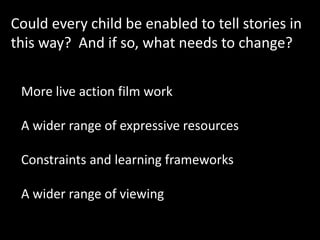 Could every child be enabled to tell stories in
this way? And if so, what needs to change?
More live action film work
A wider range of expressive resources
Constraints and learning frameworks
A wider range of viewing
 