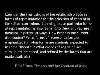 Consider the implications of the relationship between
forms of representation for the selection of content in
the school curriculum. Learning to use particular forms
of representation is also learning to think and represent
meaning in particular ways. How broad is the current
distribution? What forms of representation are
emphasized? In what forms are students expected to
become “literate”? What modes of cognition are
stimulated, practiced, and refined by the forms that are
made available?
Eliot Eisner, The Arts and the Creation of Mind
 