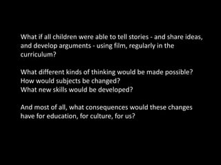 What if all children were able to tell stories - and share ideas,
and develop arguments - using film, regularly in the
curriculum?
What different kinds of thinking would be made possible?
How would subjects be changed?
What new skills would be developed?
And most of all, what consequences would these changes
have for education, for culture, for us?
 