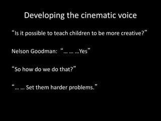 Developing the cinematic voice
“Is it possible to teach children to be more creative?”
Nelson Goodman: “… … …Yes”
“So how do we do that?”
“… … Set them harder problems.”
 