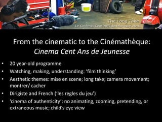 From the cinematic to the Cinémathèque:
Cinema Cent Ans de Jeunesse
• 20 year-old programme
• Watching, making, understanding: ‘film thinking’
• Aesthetic themes: mise en scene; long take; camera movement;
montrer/ cacher
• Dirigiste and French (‘les regles du jeu’)
• ‘cinema of authenticity’: no animating, zooming, pretending, or
extraneous music; child’s eye view
 