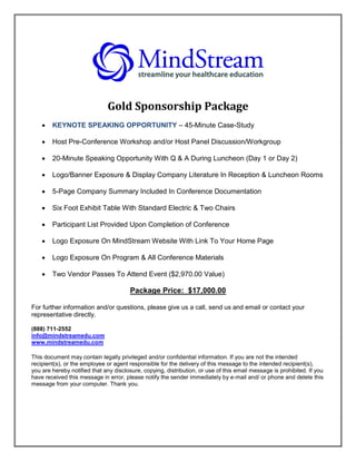Gold Sponsorship Package
       KEYNOTE SPEAKING OPPORTUNITY – 45-Minute Case-Study

       Host Pre-Conference Workshop and/or Host Panel Discussion/Workgroup

       20-Minute Speaking Opportunity With Q & A During Luncheon (Day 1 or Day 2)

       Logo/Banner Exposure & Display Company Literature In Reception & Luncheon Rooms

       5-Page Company Summary Included In Conference Documentation

       Six Foot Exhibit Table With Standard Electric & Two Chairs

       Participant List Provided Upon Completion of Conference

       Logo Exposure On MindStream Website With Link To Your Home Page

       Logo Exposure On Program & All Conference Materials

       Two Vendor Passes To Attend Event ($2,970.00 Value)

                                       Package Price: $17,000.00

For further information and/or questions, please give us a call, send us and email or contact your
representative directly.

(888) 711-2552
info@mindstreamedu.com
www.mindstreamedu.com

This document may contain legally privileged and/or confidential information. If you are not the intended
recipient(s), or the employee or agent responsible for the delivery of this message to the intended recipient(s),
you are hereby notified that any disclosure, copying, distribution, or use of this email message is prohibited. If you
have received this message in error, please notify the sender immediately by e-mail and/ or phone and delete this
message from your computer. Thank you.
 