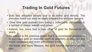 Trading In Gold Futures
• Gold has attracted people due to its shine and density. The
precious metal can also be easily shaped into intricate designs.
• Over time gold evolved from being a collectable commodity to
a symbol of status, wealth and power.
• Indians, too, have had a love affair of gold for thousands of
years.
• So valued is the precious metal that it is considered auspicious
to purchase gold on festivals, worn as jewellery at religious and
social occasions and even sometimes eaten.
• For these and more reasons, the gold futures market is on the
rise.
 