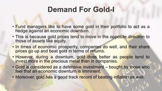 Demand For Gold-I
• Fund managers like to have some gold in their portfolio to act as a
hedge against an economic downturn.
• This is because gold prices tend to move in the opposite direction to
those of assets like equity.
• In times of economic prosperity, companies do well, and their share
prices go up and beat gold in terms of returns.
• However, during a downturn, gold does better as people tend to
invest more in the precious metal than in companies.
• Gold is considered as a defensive investment – bought by those who
feel that an economic downturn is imminent.
• Moreover, gold has a good track record of beating inflation as well.
 