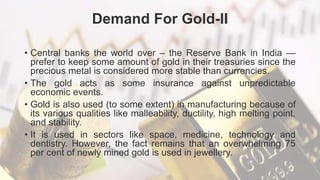 Demand For Gold-II
• Central banks the world over – the Reserve Bank in India —
prefer to keep some amount of gold in their treasuries since the
precious metal is considered more stable than currencies.
• The gold acts as some insurance against unpredictable
economic events.
• Gold is also used (to some extent) in manufacturing because of
its various qualities like malleability, ductility, high melting point,
and stability.
• It is used in sectors like space, medicine, technology and
dentistry. However, the fact remains that an overwhelming 75
per cent of newly mined gold is used in jewellery.
 
