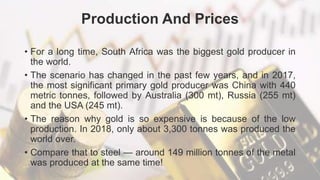 Production And Prices
• For a long time, South Africa was the biggest gold producer in
the world.
• The scenario has changed in the past few years, and in 2017,
the most significant primary gold producer was China with 440
metric tonnes, followed by Australia (300 mt), Russia (255 mt)
and the USA (245 mt).
• The reason why gold is so expensive is because of the low
production. In 2018, only about 3,300 tonnes was produced the
world over.
• Compare that to steel — around 149 million tonnes of the metal
was produced at the same time!
 