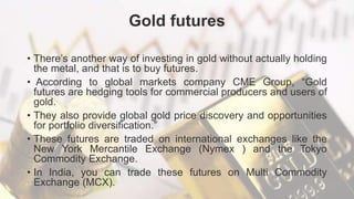Gold futures
• There’s another way of investing in gold without actually holding
the metal, and that is to buy futures.
• According to global markets company CME Group, “Gold
futures are hedging tools for commercial producers and users of
gold.
• They also provide global gold price discovery and opportunities
for portfolio diversification.”
• These futures are traded on international exchanges like the
New York Mercantile Exchange (Nymex ) and the Tokyo
Commodity Exchange.
• In India, you can trade these futures on Multi Commodity
Exchange (MCX).
 