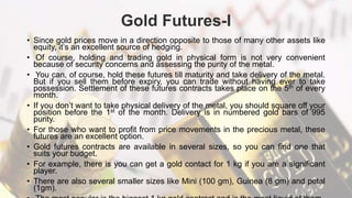 Gold Futures-I
• Since gold prices move in a direction opposite to those of many other assets like
equity, it’s an excellent source of hedging.
• Of course, holding and trading gold in physical form is not very convenient
because of security concerns and assessing the purity of the metal.
• You can, of course, hold these futures till maturity and take delivery of the metal.
But if you sell them before expiry, you can trade without having ever to take
possession. Settlement of these futures contracts takes place on the 5th of every
month.
• If you don’t want to take physical delivery of the metal, you should square off your
position before the 1st of the month. Delivery is in numbered gold bars of 995
purity.
• For those who want to profit from price movements in the precious metal, these
futures are an excellent option.
• Gold futures contracts are available in several sizes, so you can find one that
suits your budget.
• For example, there is you can get a gold contact for 1 kg if you are a significant
player.
• There are also several smaller sizes like Mini (100 gm), Guinea (8 gm) and petal
(1gm).
 