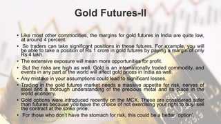 Gold Futures-II
• Like most other commodities, the margins for gold futures in India are quite low,
at around 4 percent.
• So traders can take significant positions in these futures. For example, you will
be able to take a position of Rs 1 crore in gold futures by paying a margin of only
Rs 4 lakh.
• The extensive exposure will mean more opportunities for profit.
• But the risks are high as well. Gold is an internationally traded commodity, and
events in any part of the world will affect gold prices in India as well.
• Any mistake in your assumptions could lead to significant losses.
• Trading in the gold futures market needs a massive appetite for risk, nerves of
steel and a thorough understanding of the precious metal and its place in the
world economy.
• Gold options were introduced recently on the MCX. These are considered safer
than futures because you have the choice of not exercising your right to buy/ sell
the contract at the strike price.
• For those who don’t have the stomach for risk, this could be a better `option’.
 
