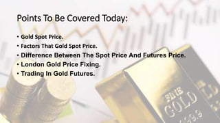 Points To Be Covered Today:
• Gold Spot Price.
• Factors That Gold Spot Price.
• Difference Between The Spot Price And Futures Price.
• London Gold Price Fixing.
• Trading In Gold Futures.
 